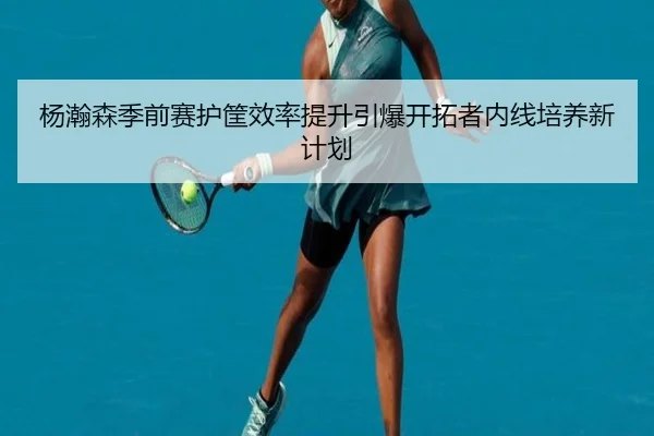 杨瀚森季前赛护筐效率提升引爆开拓者内线培养新计划(yibeisports)