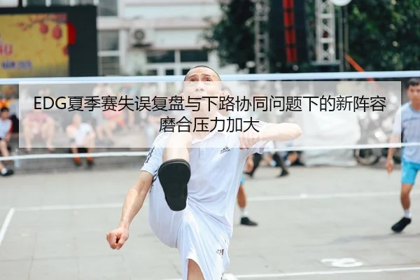 EDG夏季赛失误复盘与下路协同问题下的新阵容磨合压力加大(yibeisports)